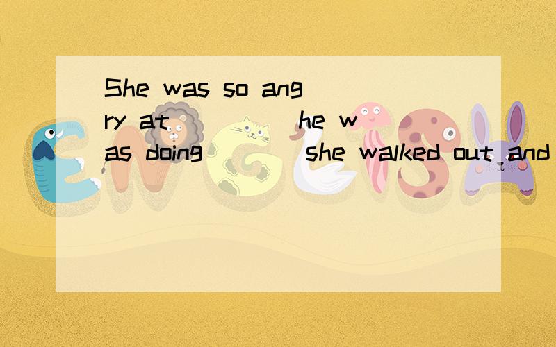 She was so angry at_____he was doing____she walked out and closed the door heavily behind her.A.that whatB.what whatC.that thatD.what that选什么为什么