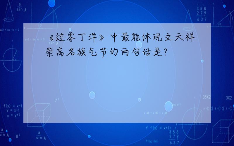 《过零丁洋》中最能体现文天祥崇高名族气节的两句话是?