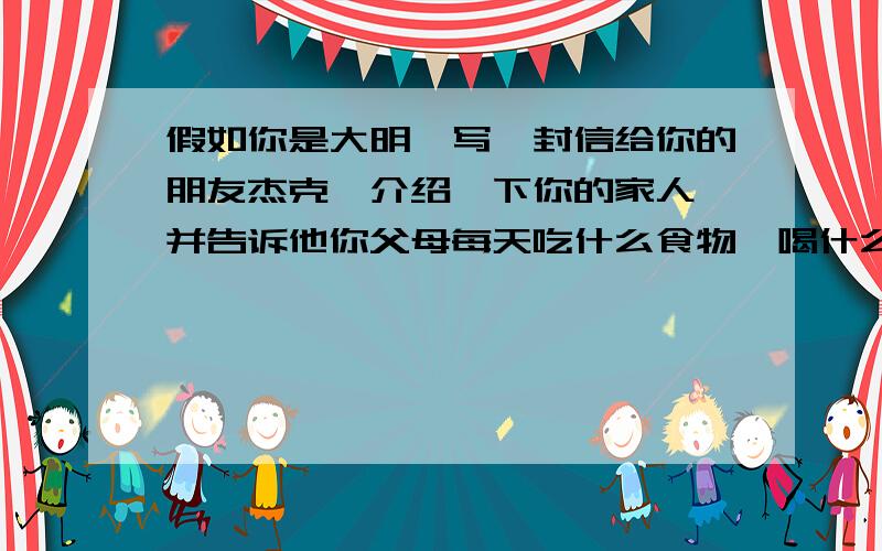 假如你是大明,写一封信给你的朋友杰克,介绍一下你的家人,并告诉他你父母每天吃什么食物,喝什么饮料.哪些是健康食物和饮料,哪些不是,顺便再告诉他你父母喜欢的食物和饮料是什么,并且