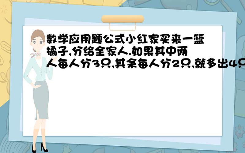 数学应用题公式小红家买来一篮橘子,分给全家人.如果其中两人每人分3只,其余每人分2只,就多出4只；如果一人分6只,其余每人分4只,那么缺14只.问：小红家买来多少只橘子?小红家共有几人?