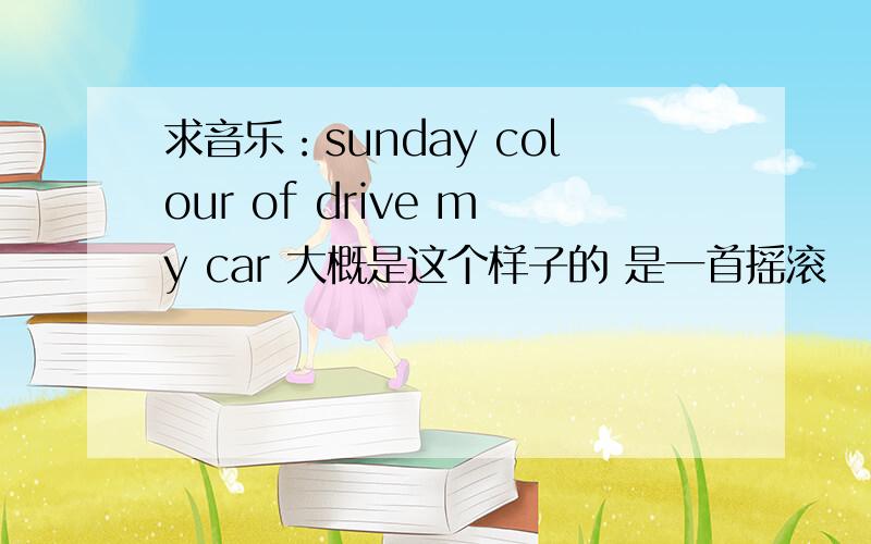 求音乐：sunday colour of drive my car 大概是这个样子的 是一首摇滚