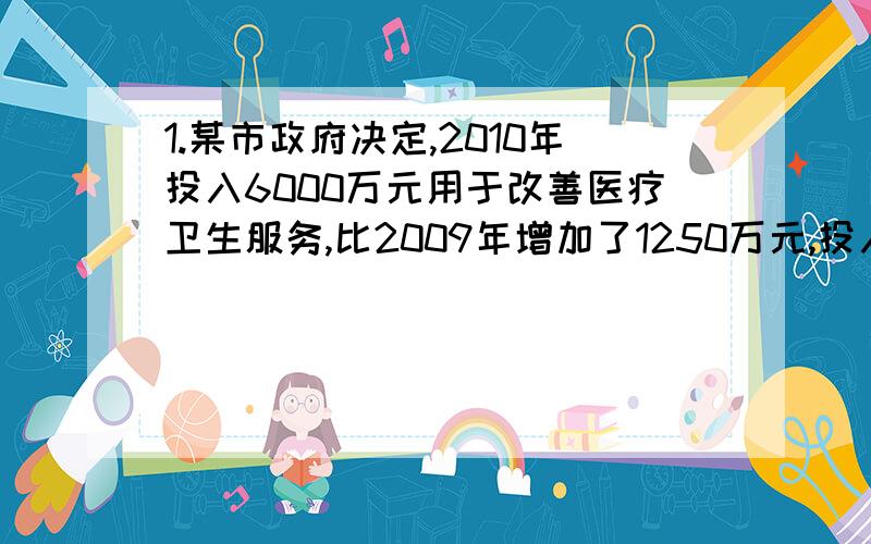 1.某市政府决定,2010年投入6000万元用于改善医疗卫生服务,比2009年增加了1250万元,投入资金的服务对象包括需方（患者等）和供方（医院等）预计2010年投入需方的资金将比2009年提高36%,投入供