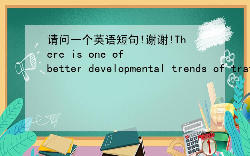 请问一个英语短句!谢谢!There is one of better developmental trends of traffic conditions in England.  请问这句英语短句有错误吗?错误应该怎么改呢?  谢谢!