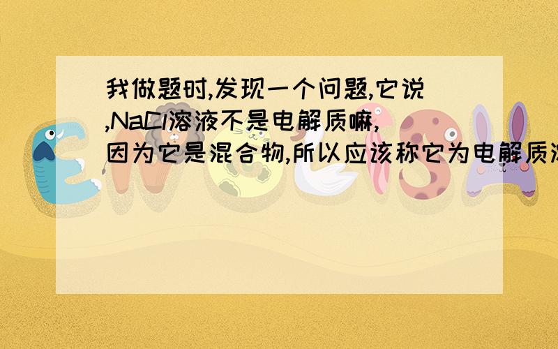 我做题时,发现一个问题,它说,NaCl溶液不是电解质嘛,因为它是混合物,所以应该称它为电解质溶液,这有什么区别吗?还有,能称为电解质的定义不是说在水溶液或熔融状态下的化合物吗?那个水溶