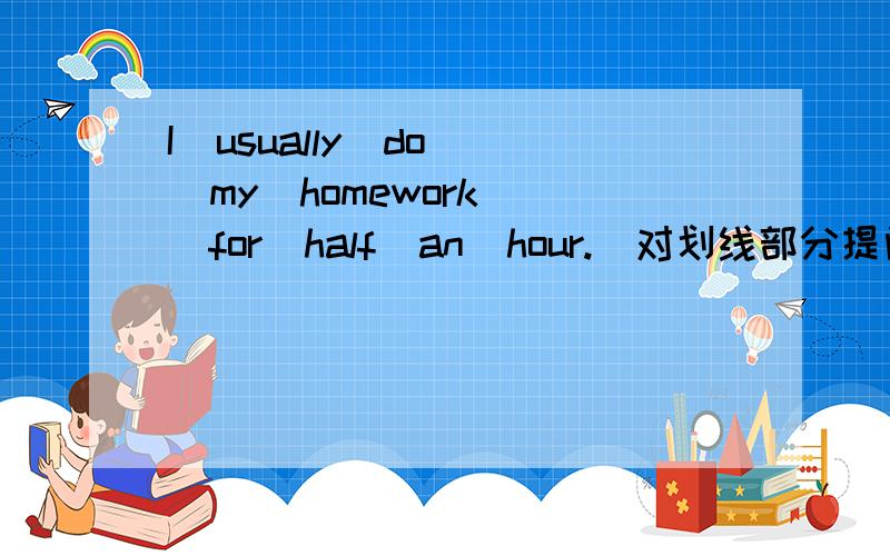 I  usually  do  my  homework  for  half  an  hour.（对划线部分提问）划线部分:half  an  hour划线部分: for half  an  hour