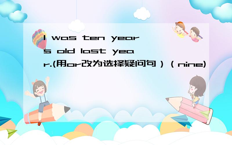 l was ten years old last year.(用or改为选择疑问句）（nine)