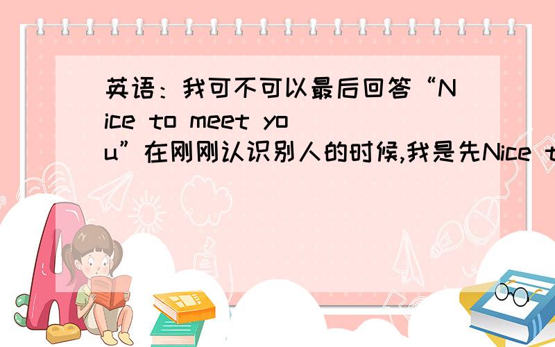 英语：我可不可以最后回答“Nice to meet you”在刚刚认识别人的时候,我是先Nice to meet you.再和别人说其它的还是和别人对话了解一下再提出“Nice to meet you.”