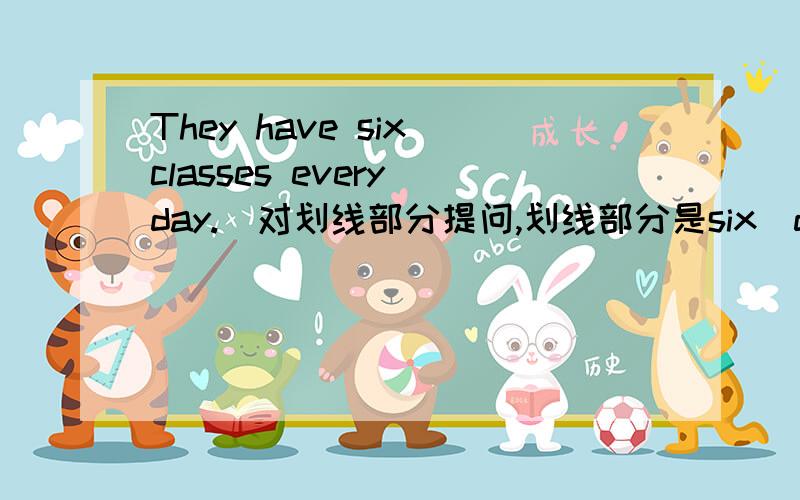 They have six classes every day.(对划线部分提问,划线部分是six）do they every day------ ------- -------- -------- do they every day？