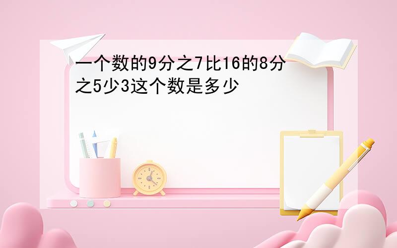 一个数的9分之7比16的8分之5少3这个数是多少