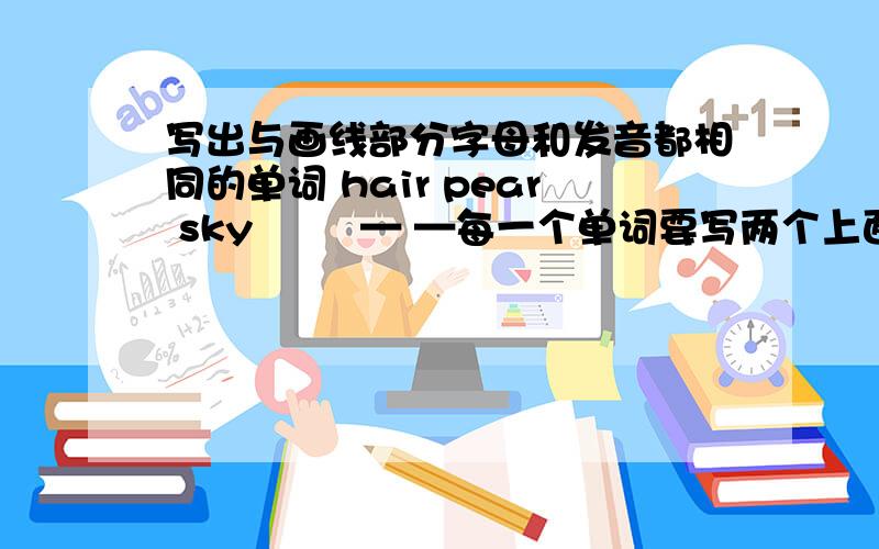 写出与画线部分字母和发音都相同的单词 hair pear sky ― ―— —每一个单词要写两个上面的单词没画到线,我重写