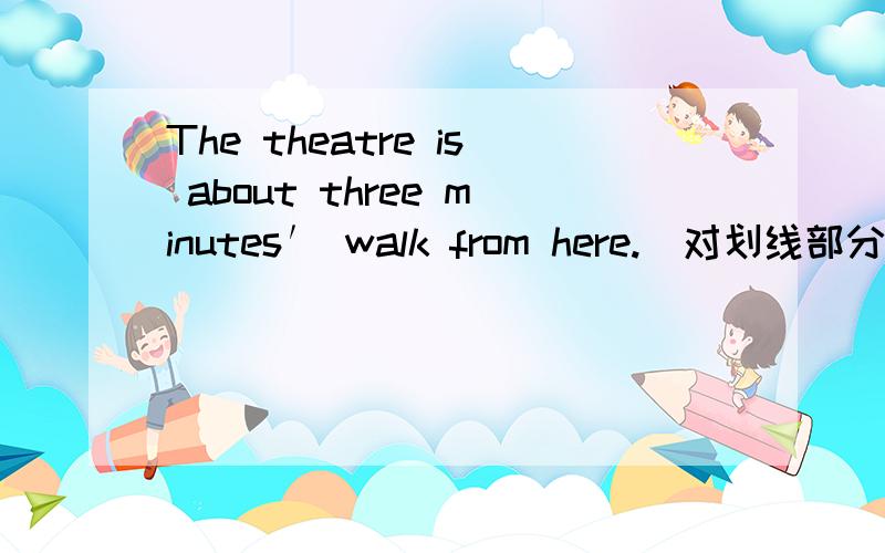 The theatre is about three minutes′ walk from here.(对划线部分提问)about three minutes′ walk 是划线部分内容