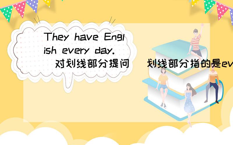They have English every day.（对划线部分提问） 划线部分指的是every day.____ ____ ____ they have English?横线上填什么