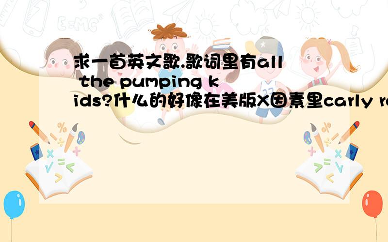 求一首英文歌.歌词里有all the pumping kids?什么的好像在美版X因素里carly rose sonenclar唱过,歌词里有all the pumping kids什么的,节奏比较快,