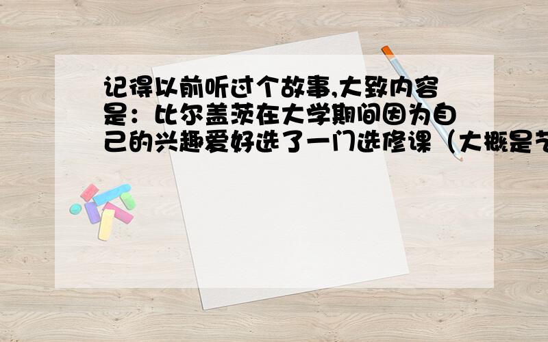 记得以前听过个故事,大致内容是：比尔盖茨在大学期间因为自己的兴趣爱好选了一门选修课（大概是艺术什么的）,本来很稀松平常的一件事,但是N多年后,微软的什么系统（记不得是排版还