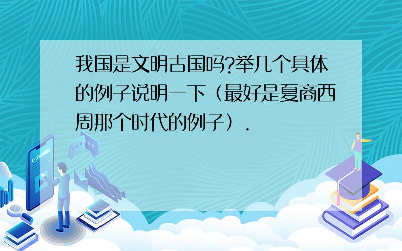 我国是文明古国吗?举几个具体的例子说明一下（最好是夏商西周那个时代的例子）.