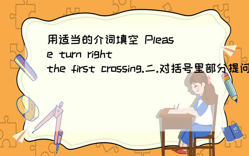 用适当的介词填空 Please turn right__the first crossing.二.对括号里部分提问：(Go straight ahead).And you can see Rainbow Primary School.三.阅读,Today is Sunday.Ben is going to the Shanghai Zoo with his classmates.He is going to me