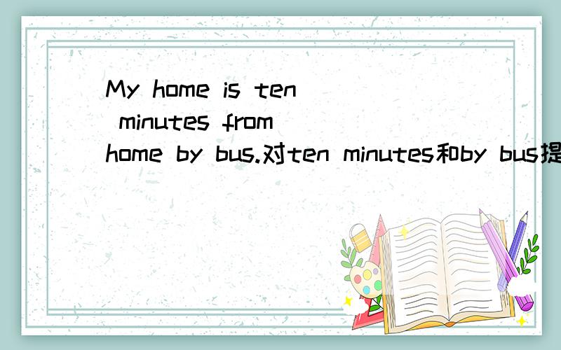 My home is ten minutes from home by bus.对ten minutes和by bus提问、__________is your home from school?