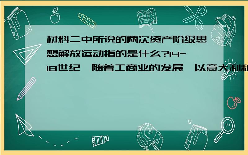 材料二中所说的两次资产阶级思想解放运动指的是什么?14~18世纪,随着工商业的发展,以意大利和法国为中心掀起了两次思想解放运动,为西方资本主义取代封建主义提供了强而有力的思想基础.