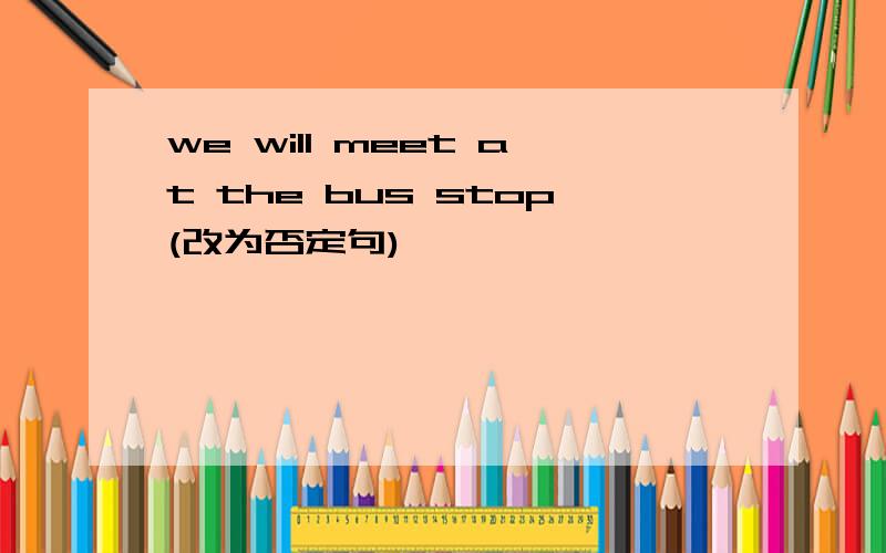 we will meet at the bus stop(改为否定句)