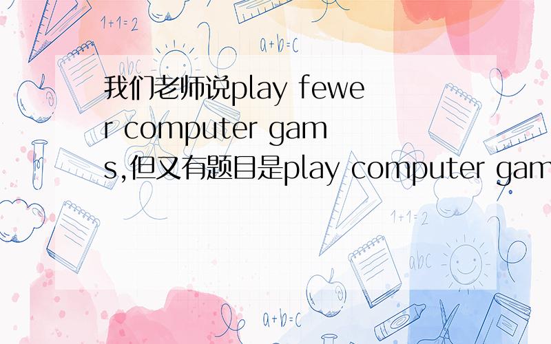 我们老师说play fewer computer gams,但又有题目是play computer games too much,还有play too many computer games对吗?