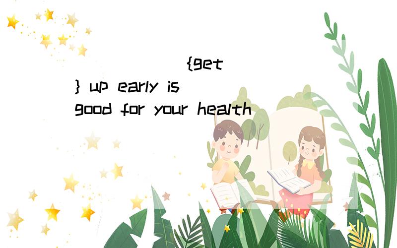 [        ]{get} up early is good for your health