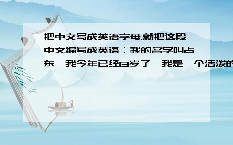 把中文写成英语字母.就把这段中文编写成英语；我的名字叫占东,我今年已经13岁了,我是一个活泼的男生.我眉毛下长着一双水汪汪,明亮亮的大眼睛,有那乌黑发亮的头发,眼里发出炯炯有神的