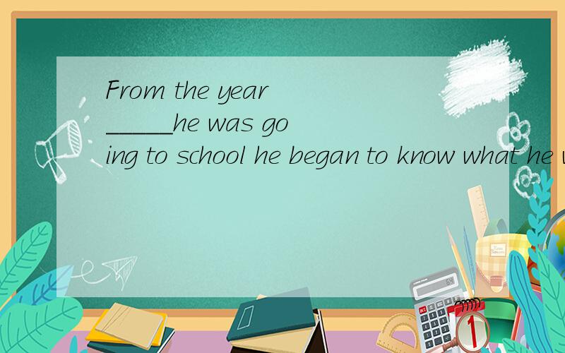 From the year _____he was going to school he began to know what he wanted when he grew up.when和that 填什么,the year前面没有介词啊,不是作宾语吗,he was going to school that year.