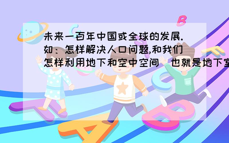 未来一百年中国或全球的发展.如：怎样解决人口问题,和我们怎样利用地下和空中空间（也就是地下室和高楼的发展）?还有就是最重要的就是宇宙空间,人类将怎样利用?希望有关人士回答的