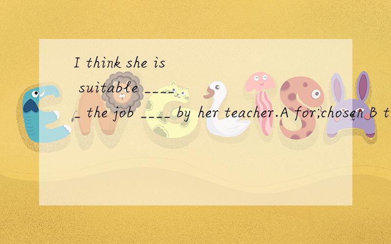 I think she is suitable _____ the job ____ by her teacher.A for;chosen B to;choosing C to;shosen D for;choosing我是一个学生,分析一下错误的答案为什么会错!我现在无法立即选择答案,我很有很多问题输入,一会全输完