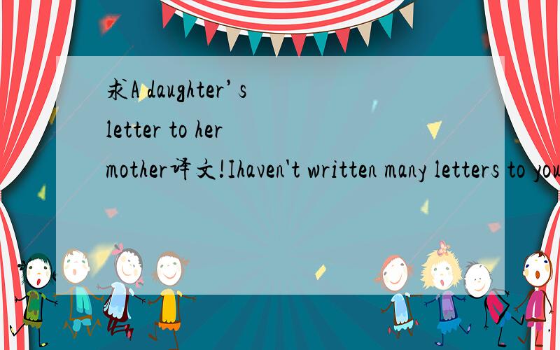 求A daughter’s letter to her mother译文!Ihaven't written many letters to you before,as we've almost always been able to pick up the phone and have a chat,so it's hard to know how to start.We all miss you and hope you're all right wherever you ar