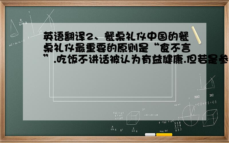 英语翻译2、餐桌礼仪中国的餐桌礼仪最重要的原则是“食不言”.吃饭不讲话被认为有益健康.但若是参加社交的宴会（banquet）.不语就失礼了.社交宴会上的座次和上菜次序很复杂.每上一道菜