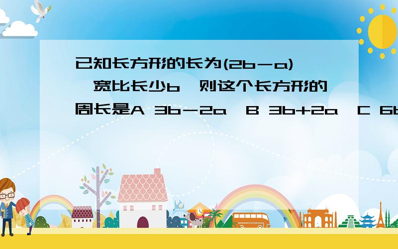 已知长方形的长为(2b－a),宽比长少b,则这个长方形的周长是A 3b－2a  B 3b+2a  C 6b－4a  D 6b+4a初一的数学题……大家帮帮忙……