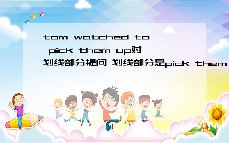 tom watched to pick them up对划线部分提问 划线部分是pick them up 英语