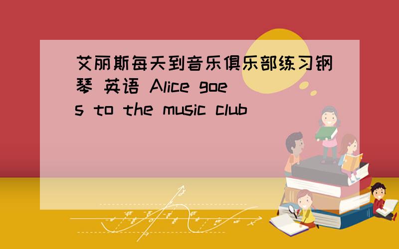 艾丽斯每天到音乐俱乐部练习钢琴 英语 Alice goes to the music club_____ _____ the piano every day