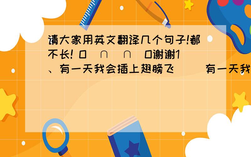 请大家用英文翻译几个句子!都不长! O(∩_∩)O谢谢1、有一天我会插上翅膀飞     有一天我会张开双眼看     有一天我会见到我的梦中有谁     有一天我会飞过世界的背