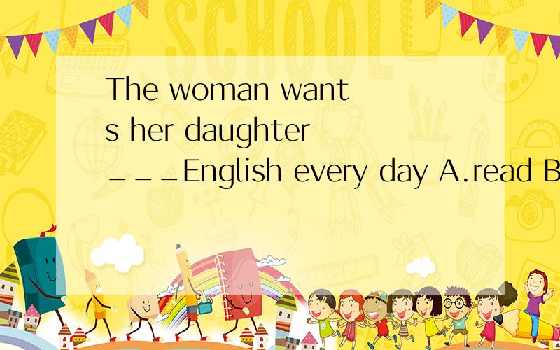 The woman wants her daughter___English every day A.read B.reads C.reading D.to read