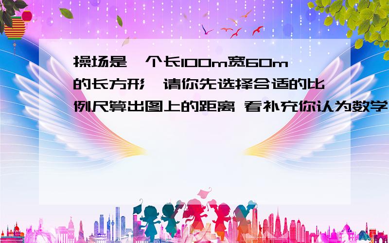 操场是一个长100m宽60m的长方形,请你先选择合适的比例尺算出图上的距离 看补充你认为数学老师对吗?为什么数学老师说的如下：比例尺最好画0——20M的线段比例尺.这样算,求长的距离100÷20=5