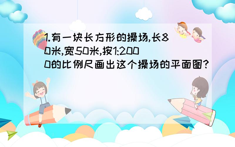 1.有一块长方形的操场,长80米,宽50米,按1:2000的比例尺画出这个操场的平面图?