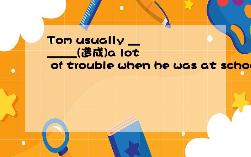 Tom usually _______(造成)a lot of trouble when he was at school