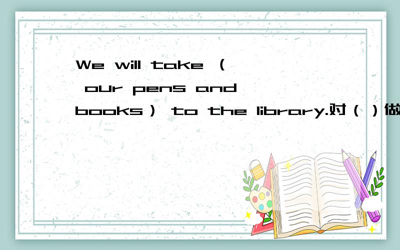 We will take （ our pens and books） to the library.对（）做提问