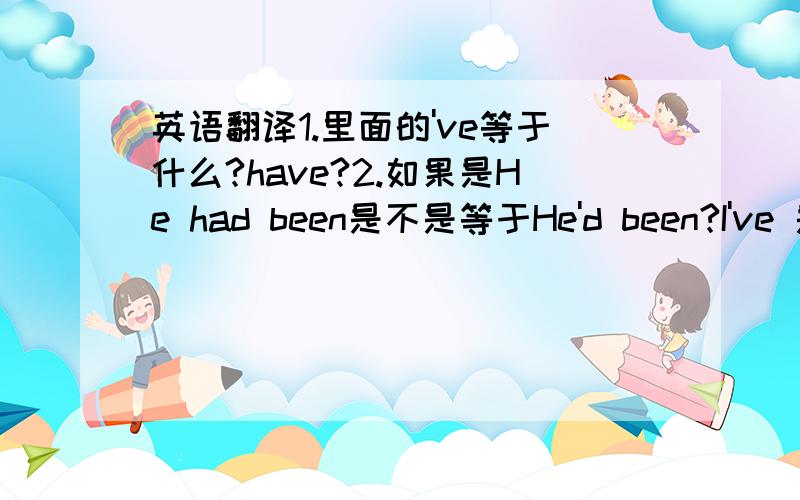 英语翻译1.里面的've等于什么?have?2.如果是He had been是不是等于He'd been?I've 是过去完成时？请语法好的帮我详细说一下这个I've been 以及后面的这个been是什么含义