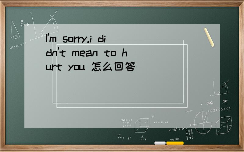 I'm sorry.i didn't mean to hurt you 怎么回答