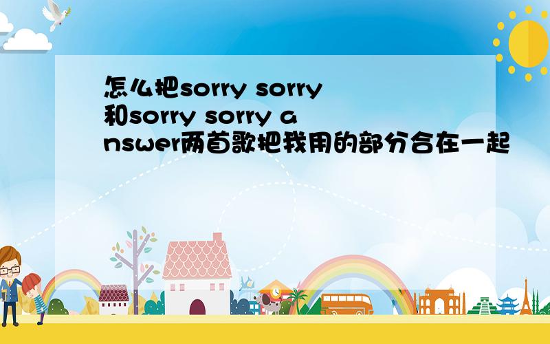 怎么把sorry sorry和sorry sorry answer两首歌把我用的部分合在一起