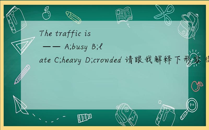 The traffic is —— A;busy B;late C;heavy D;crowded 请跟我解释下形容 街道（street）繁忙 和交通（traffic） 繁忙时分别用哪几个形容词来修饰它们         谢谢 快点啊 要解释为什么