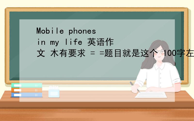 Mobile phones in my life 英语作文 木有要求 = =题目就是这个 100字左右今天就要 明天就要演讲啊 = =求回答 好的还有追加分
