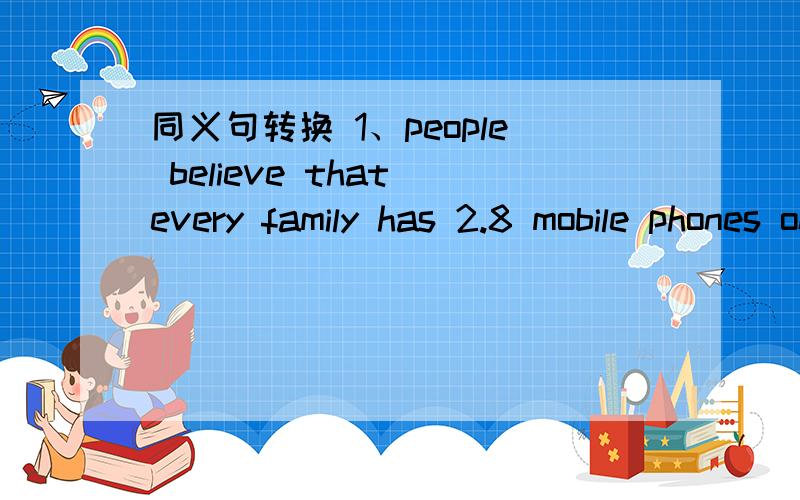 同义句转换 1、people believe that every family has 2.8 mobile phones on average.__ __ ___ every family has 2.8 mobile phones on average.2\it is better for you to go to Berjing first.___ ___ ___ ___ you should go to Beijing first.