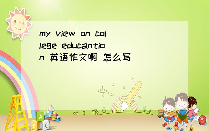 my view on college educantion 英语作文啊 怎么写