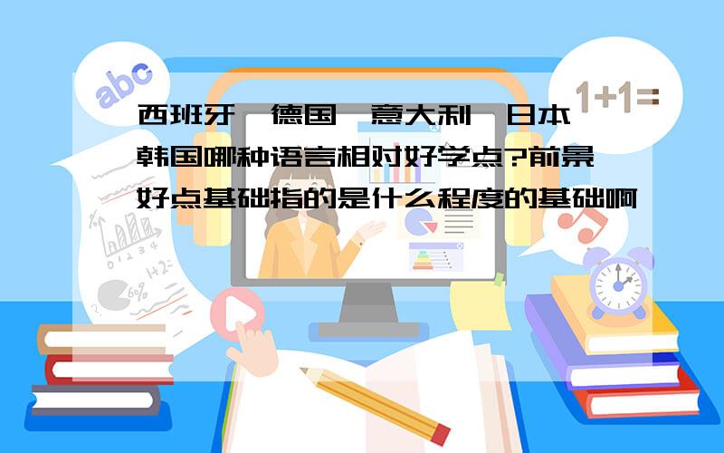 西班牙、德国、意大利、日本、韩国哪种语言相对好学点?前景好点基础指的是什么程度的基础啊