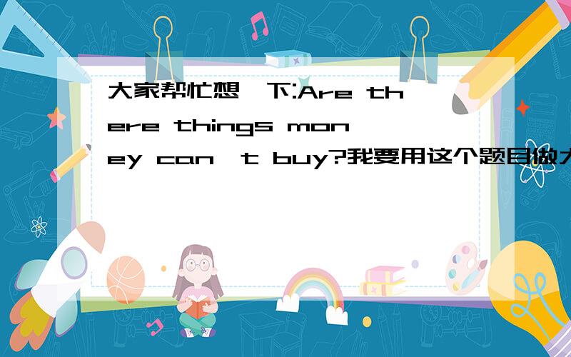 大家帮忙想一下:Are there things money can't buy?我要用这个题目做大约3分钟的演讲 大家帮忙出出主意 谢谢最好是完整一点