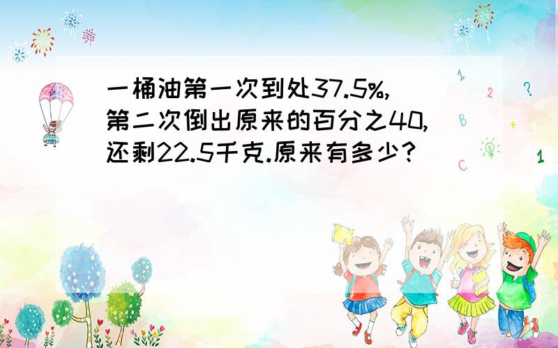 一桶油第一次到处37.5%,第二次倒出原来的百分之40,还剩22.5千克.原来有多少?